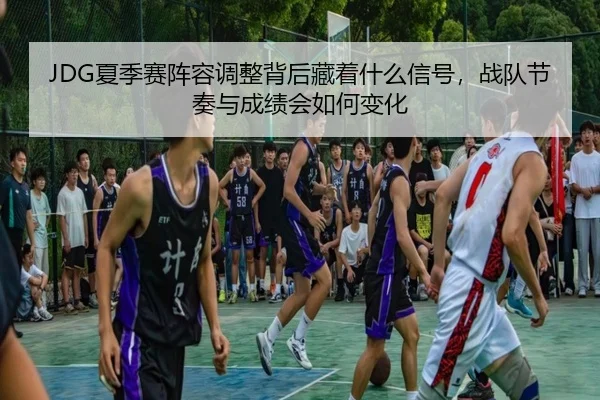 JDG夏季赛阵容调整背后藏着什么信号，战队节奏与成绩会如何变化 - kaiyun