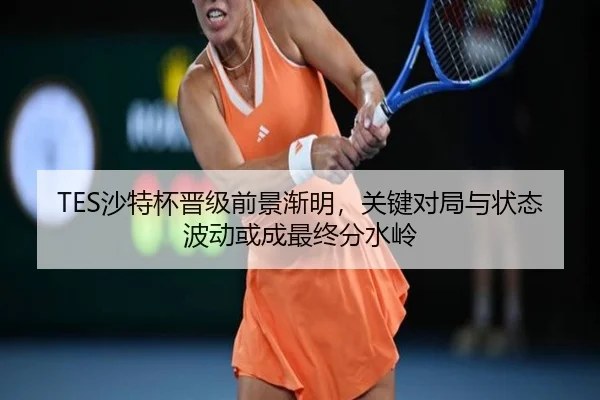 TES沙特杯晋级前景渐明，关键对局与状态波动或成最终分水岭