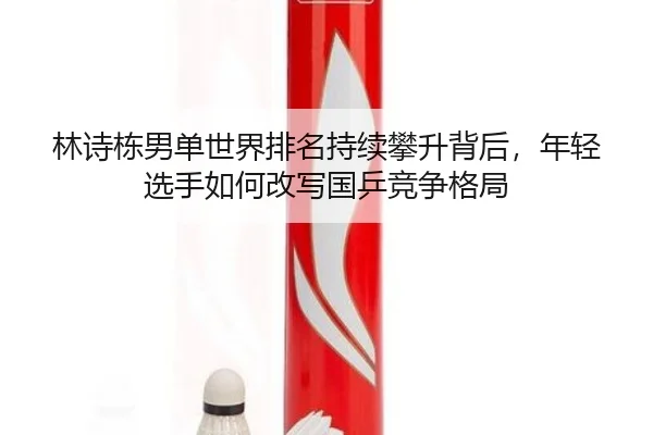 林诗栋男单世界排名持续攀升背后，年轻选手如何改写国乒竞争格局